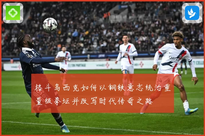 格斗乌西克如何以钢铁意志统治重量级拳坛并改写时代传奇之路