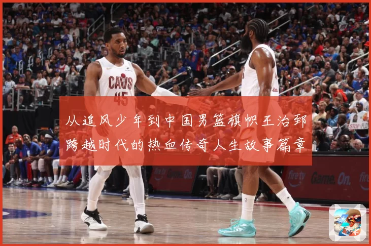 从追风少年到中国男篮旗帜王治郅跨越时代的热血传奇人生故事篇章