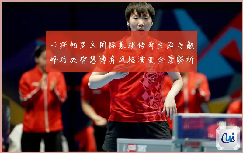 卡斯帕罗夫国际象棋传奇生涯与巅峰对决智慧博弈风格演变全景解析