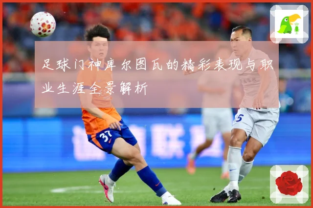 足球门神库尔图瓦的精彩表现与职业生涯全景解析