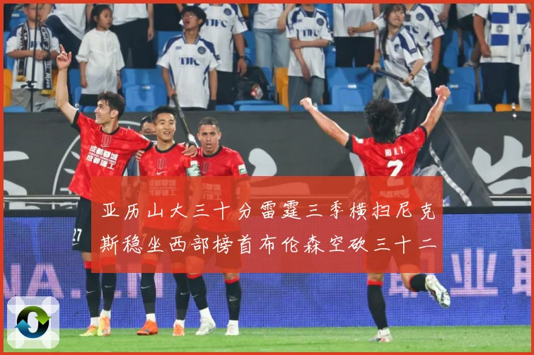 亚历山大三十分雷霆三季横扫尼克斯稳坐西部榜首布伦森空砍三十二赛场复盘