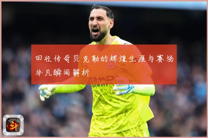 田径传奇贝克勒的辉煌生涯与赛场非凡瞬间解析