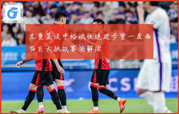 王曼昱谈申裕斌快速进步曾一度面临巨大挑战赛场解读