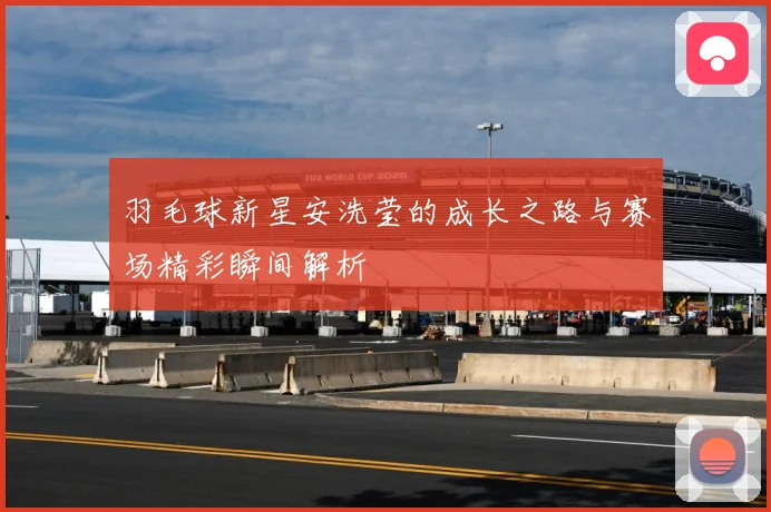 羽毛球新星安洗莹的成长之路与赛场精彩瞬间解析