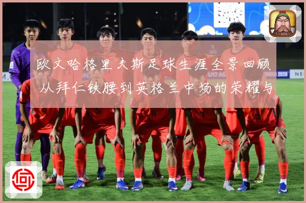 欧文哈格里夫斯足球生涯全景回顾 从拜仁铁腰到英格兰中场的荣耀与挑战