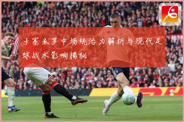 卡塞米罗中场统治力解析与现代足球战术影响揭秘