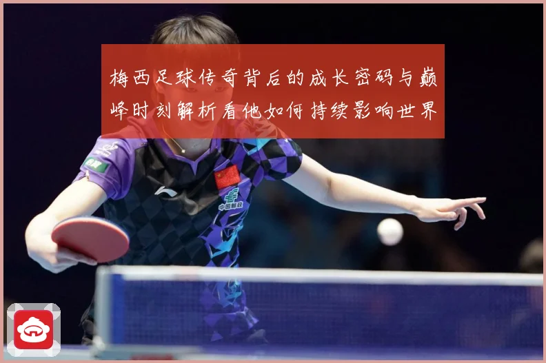 梅西足球传奇背后的成长密码与巅峰时刻解析看他如何持续影响世界足坛