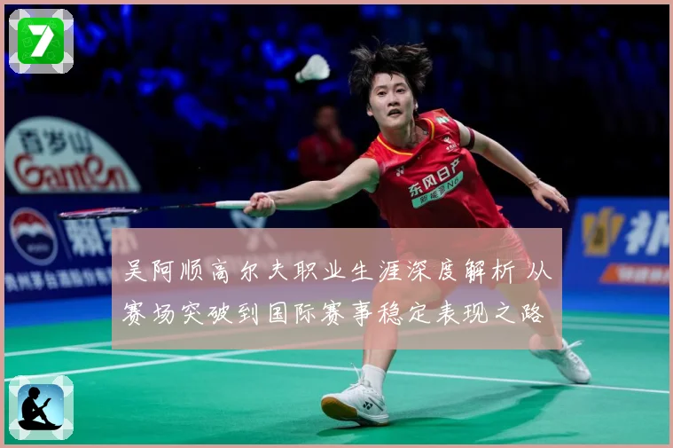 吴阿顺高尔夫职业生涯深度解析 从赛场突破到国际赛事稳定表现之路