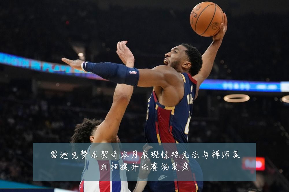 雷迪克赞东契奇本月表现惊艳无法与禅师莱利相提并论赛场复盘